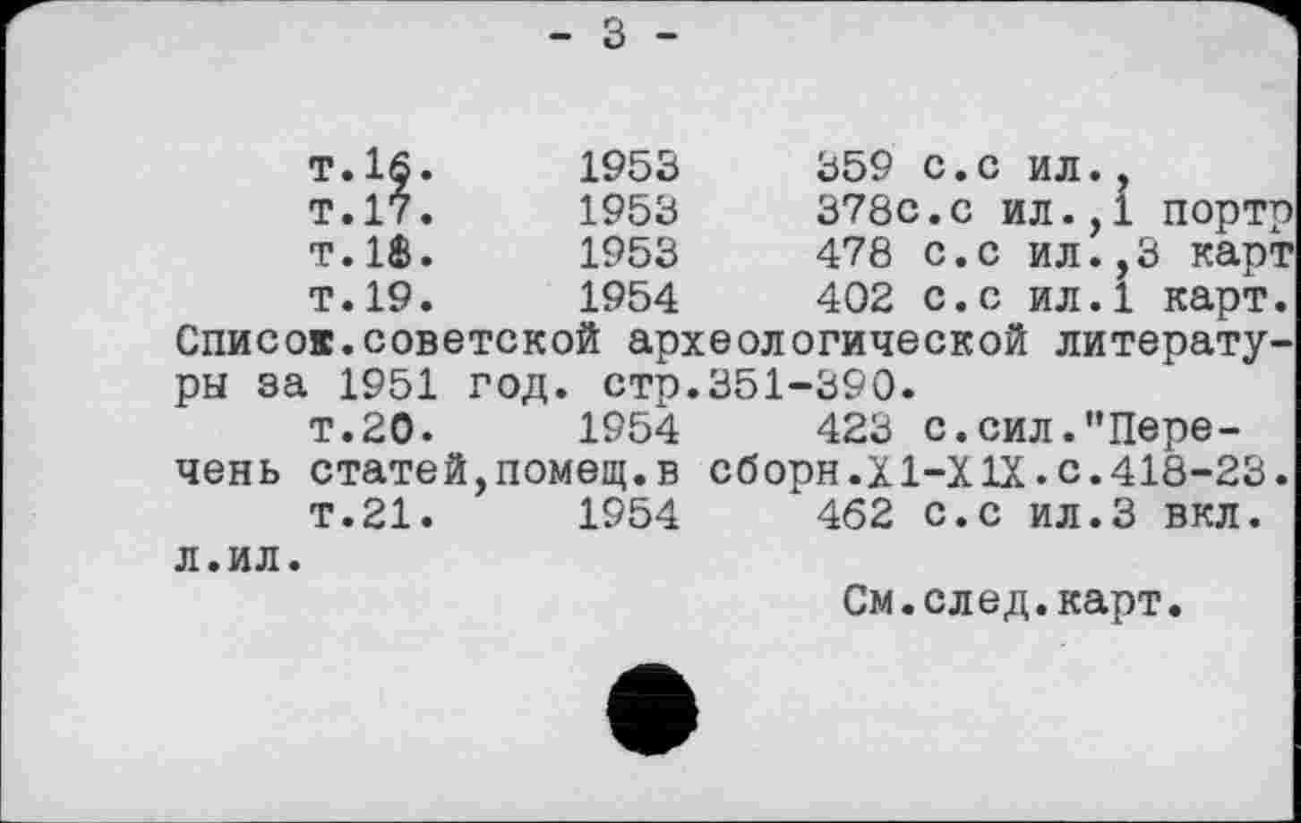 ﻿- З -
т.16.	1953	359	с.с	ил.,
т.17.	1953	378с.с ил.,1	портр
т.18.	1953	478	с.с	ил.,3 карт
Т.19.	1954	402	с.с	ил.1	карт.
Списов.советской археологической литературы за 1951 год. стр.351-390.
т.20.	1954	423 с.сил."Пере-
чень статей,помещ.в сборн.Х1-Х1Х.с.418-23.
Т.21.	1954	462 с.с ил.З вкл.
л.ил.
См.след.карт